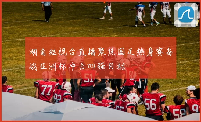 湖南经视台直播聚焦国足热身赛备战亚洲杯冲击四强目标