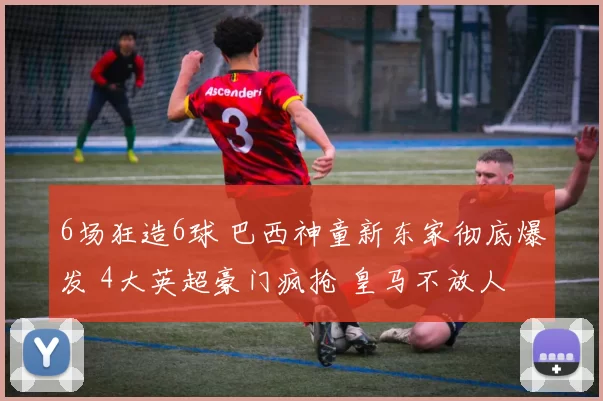 6场狂造6球 巴西神童新东家彻底爆发 4大英超豪门疯抢 皇马不放人