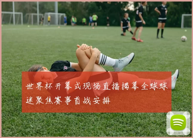 世界杯开幕式现场直播揭幕全球球迷聚焦赛事首战安排