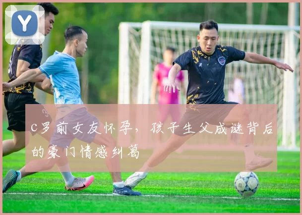 c罗前女友怀孕,孩子生父成谜背后的豪门情感纠葛