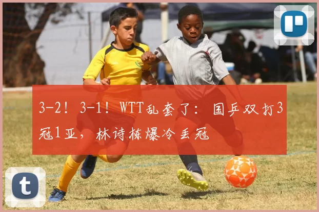 3-2！3-1！WTT乱套了：国乒双打3冠1亚，林诗栋爆冷丢冠