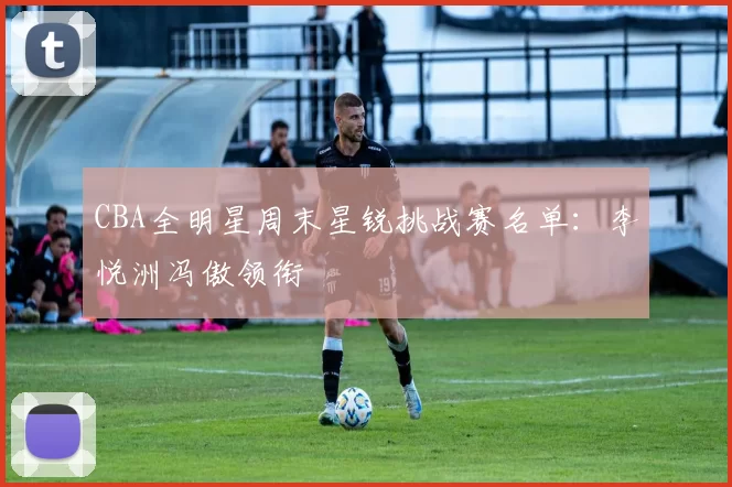 CBA全明星周末星锐挑战赛名单：李悦洲冯傲领衔