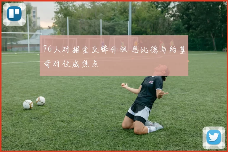 76人对掘金交锋升级 恩比德与约基奇对位成焦点