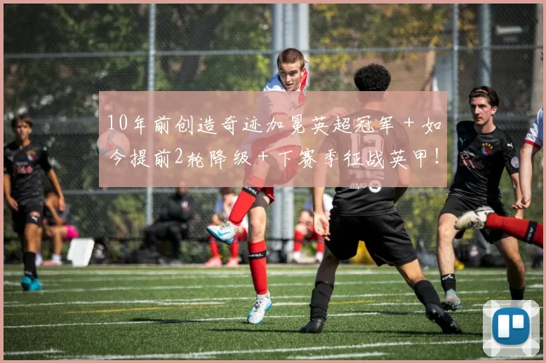 10年前创造奇迹加冕英超冠军＋如今提前2轮降级＋下赛季征战英甲！