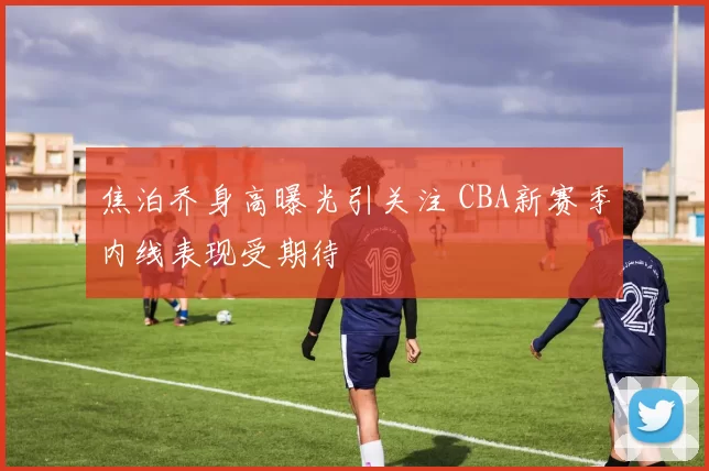 焦泊乔身高曝光引关注 CBA新赛季内线表现受期待
