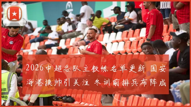 2026中超各队主教练名单更新 国安海港换帅引关注 冬训前排兵布阵成看点