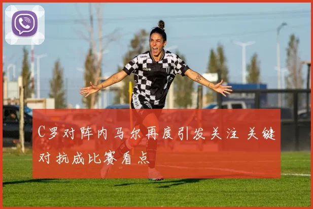 C罗对阵内马尔再度引发关注 关键对抗成比赛看点