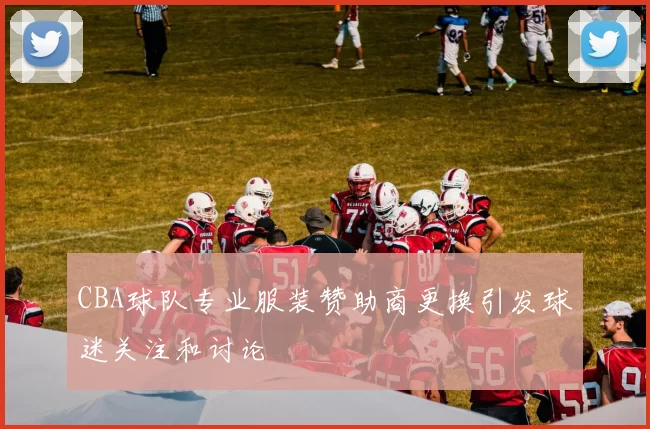 CBA球队专业服装赞助商更换引发球迷关注和讨论