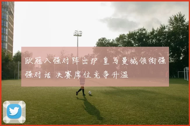 欧冠八强对阵出炉 皇马曼城领衔强强对话 决赛席位竞争升温