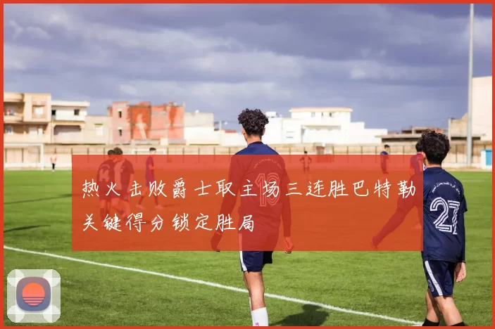 热火击败爵士取主场三连胜巴特勒关键得分锁定胜局