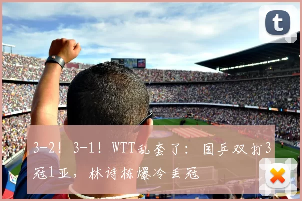 3-2!3-1!WTT乱套了:国乒双打3冠1亚,林诗栋爆冷丢冠