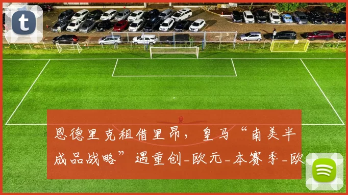 恩德里克租借里昂，皇马“南美半成品战略”遇重创_欧元_本赛季_欧冠