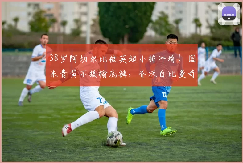 38岁阿切尔比被英超小将冲垮！国米青黄不接输底裤，齐沃自比曼奇尼难救火_欧冠_欧冠_阿森纳