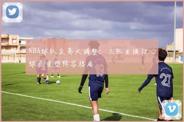 NBA球队交易大调整：三队互换核心球员重塑阵容格局