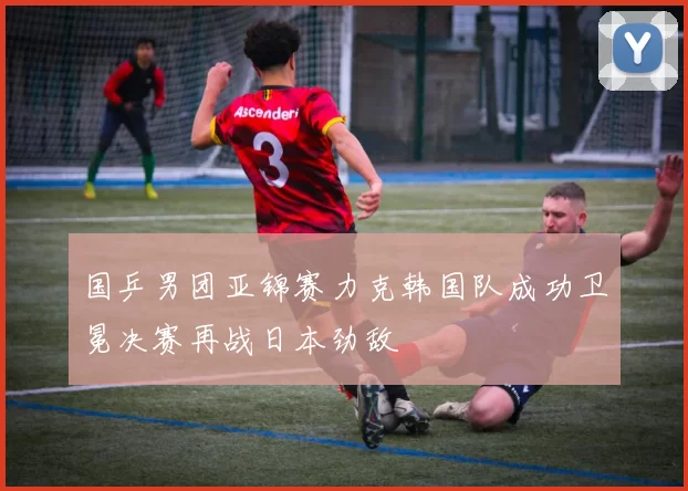 国乒男团亚锦赛力克韩国队成功卫冕决赛再战日本劲敌