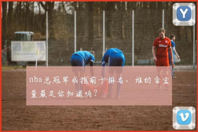 nba总冠军戒指前十排名，谁的含金量最足你知道吗？