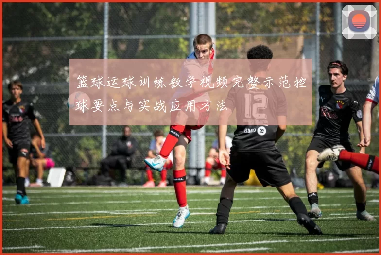 篮球运球训练教学视频完整示范控球要点与实战应用方法