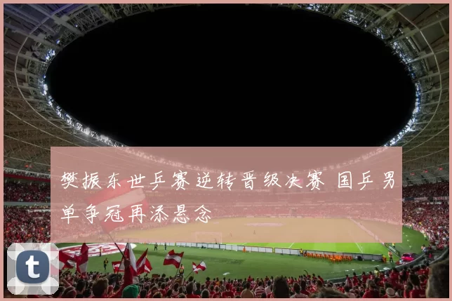 樊振东世乒赛逆转晋级决赛 国乒男单争冠再添悬念