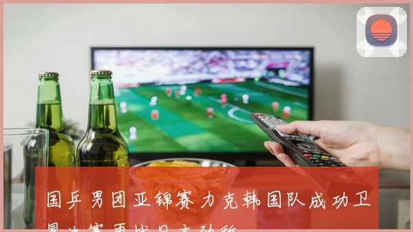 国乒男团亚锦赛力克韩国队成功卫冕决赛再战日本劲敌