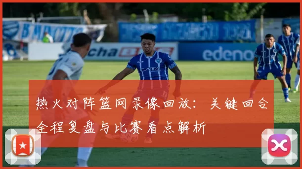 热火对阵篮网录像回放：关键回合全程复盘与比赛看点解析