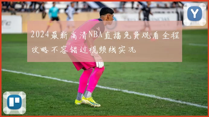 2024最新高清NBA直播免费观看全程攻略不容错过视频线实况