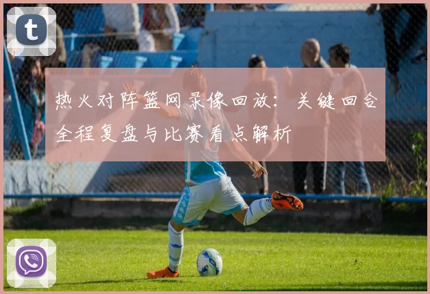 热火对阵篮网录像回放：关键回合全程复盘与比赛看点解析