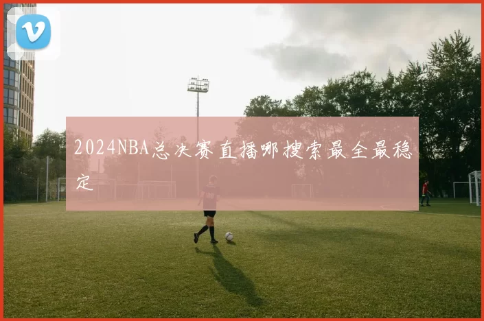 2024NBA总决赛直播哪搜索最全最稳定
