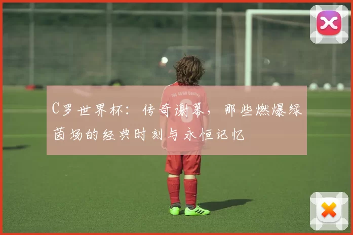 C罗世界杯:传奇谢幕,那些燃爆绿茵场的经典时刻与永恒记忆