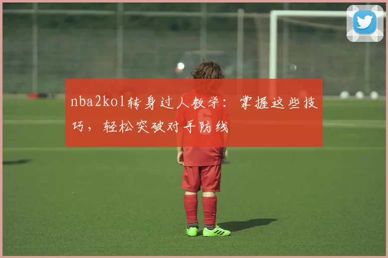nba2kol转身过人教学:掌握这些技巧,轻松突破对手防线