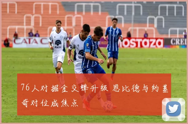 76人对掘金交锋升级 恩比德与约基奇对位成焦点