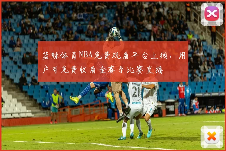 蓝鲸体育NBA免费观看平台上线,用户可免费收看全赛季比赛直播