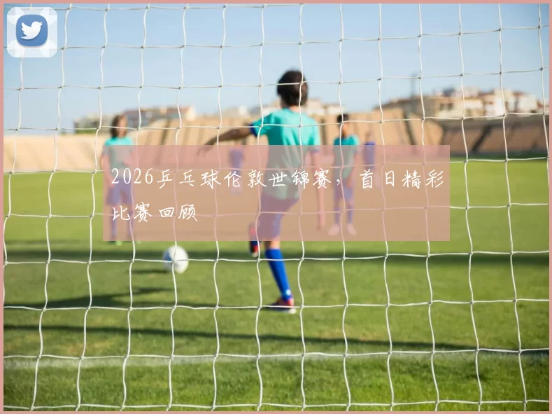 2026乒乓球伦敦世锦赛，首日精彩比赛回顾