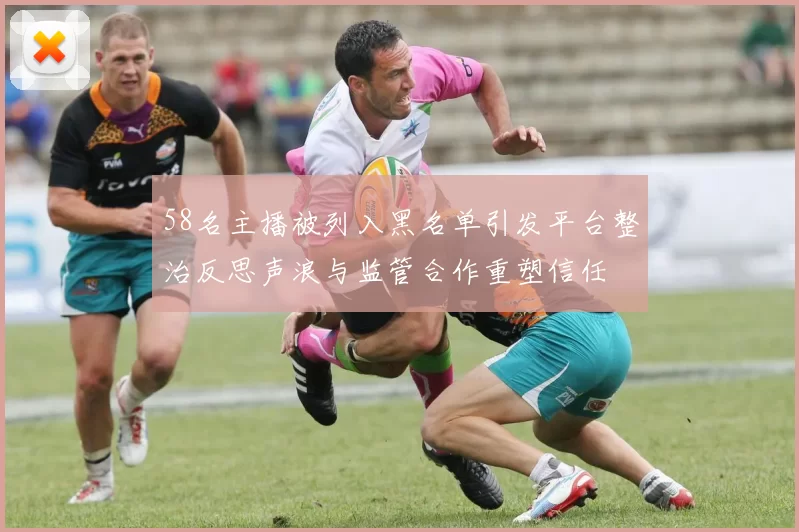 58名主播被列入黑名单引发平台整治反思声浪与监管合作重塑信任