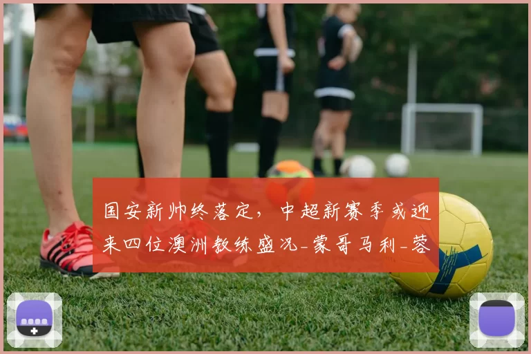国安新帅终落定，中超新赛季或迎来四位澳洲教练盛况_蒙哥马利_蓉城_约翰·阿洛伊西