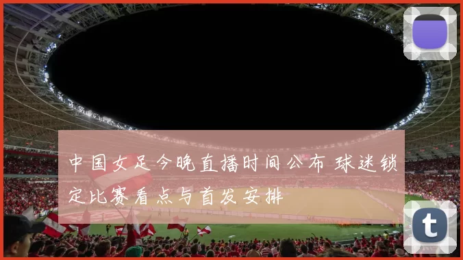 中国女足今晚直播时间公布 球迷锁定比赛看点与首发安排