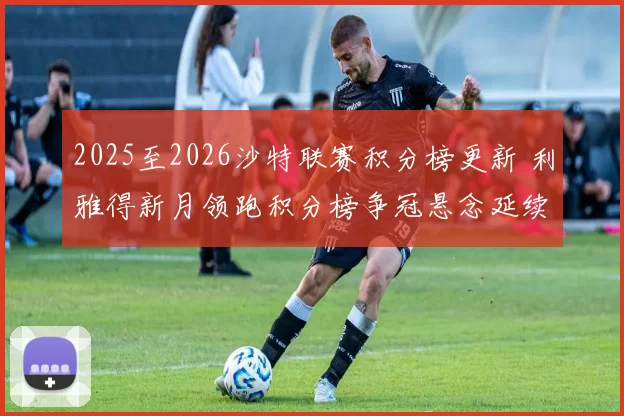 2025至2026沙特联赛积分榜更新 利雅得新月领跑积分榜争冠悬念延续