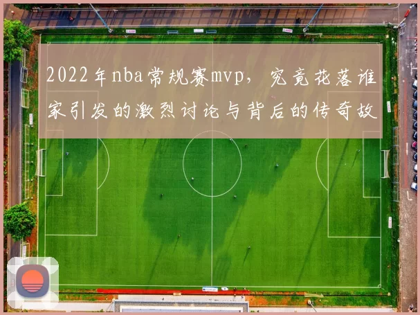 2022年nba常规赛mvp,究竟花落谁家引发的激烈讨论与背后的传奇故事