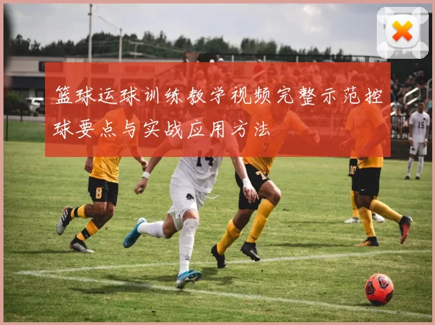 篮球运球训练教学视频完整示范控球要点与实战应用方法