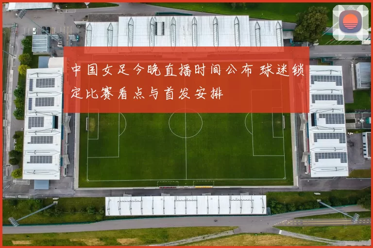 中国女足今晚直播时间公布 球迷锁定比赛看点与首发安排