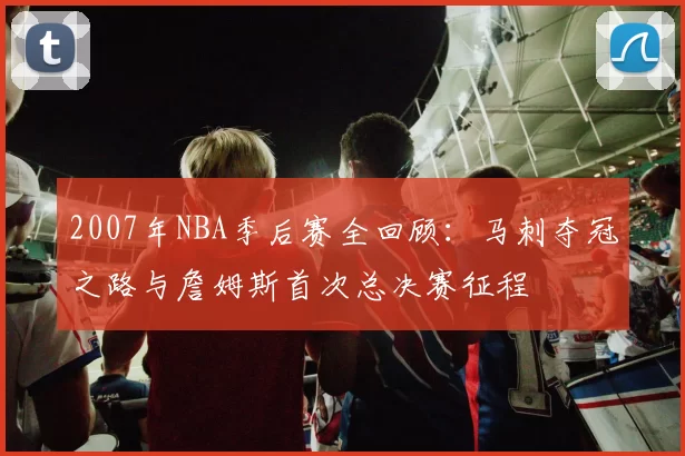 2007年NBA季后赛全回顾：马刺夺冠之路与詹姆斯首次总决赛征程