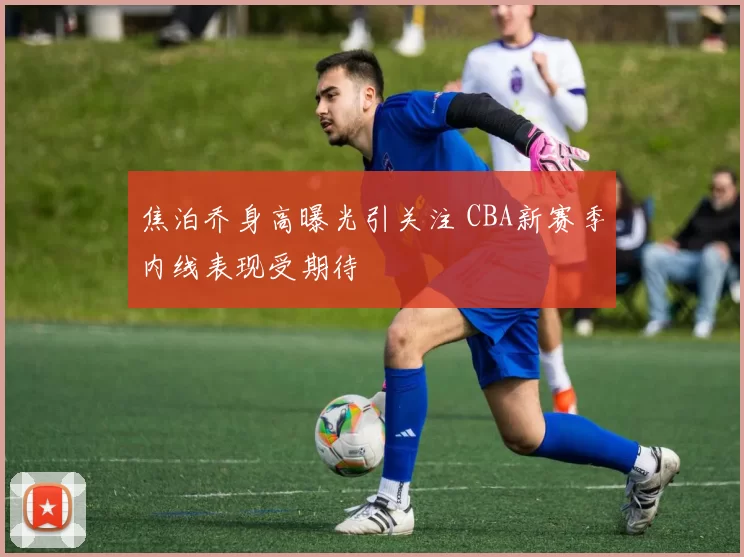 焦泊乔身高曝光引关注 CBA新赛季内线表现受期待