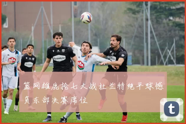 篮网雄鹿抢七大战杜兰特绝平球憾负东部决赛席位