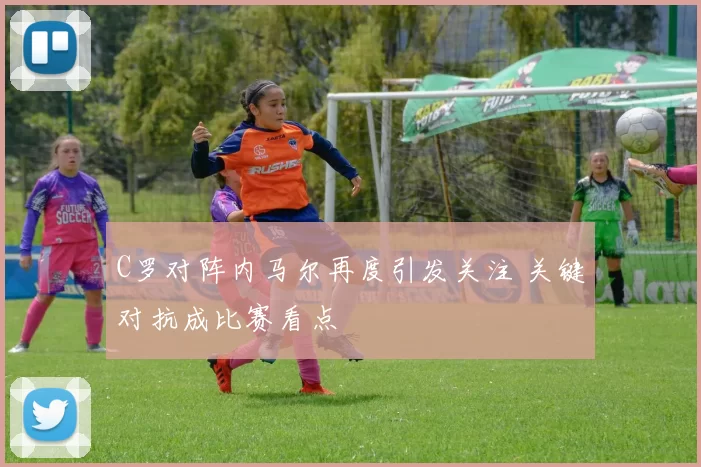 C罗对阵内马尔再度引发关注 关键对抗成比赛看点