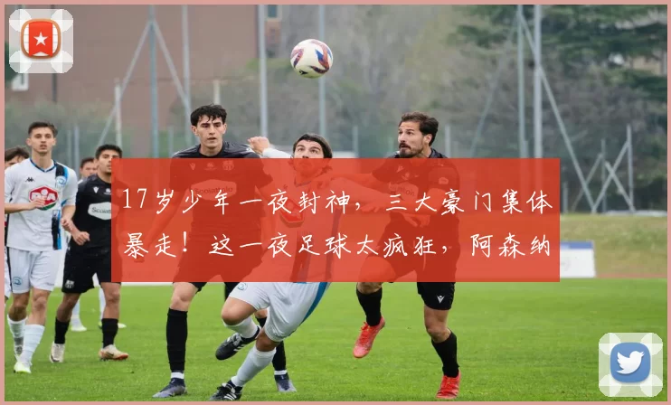17岁少年一夜封神，三大豪门集体暴走！这一夜足球太疯狂，阿森纳米兰却哭晕在厕所_进球_比赛_西班牙人