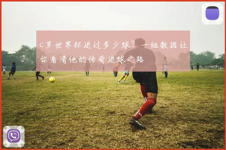 c罗世界杯进过多少球？一组数据让你看清他的传奇进球之路