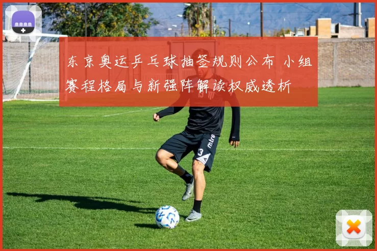 东京奥运乒乓球抽签规则公布 小组赛程格局与新强阵解读权威透析