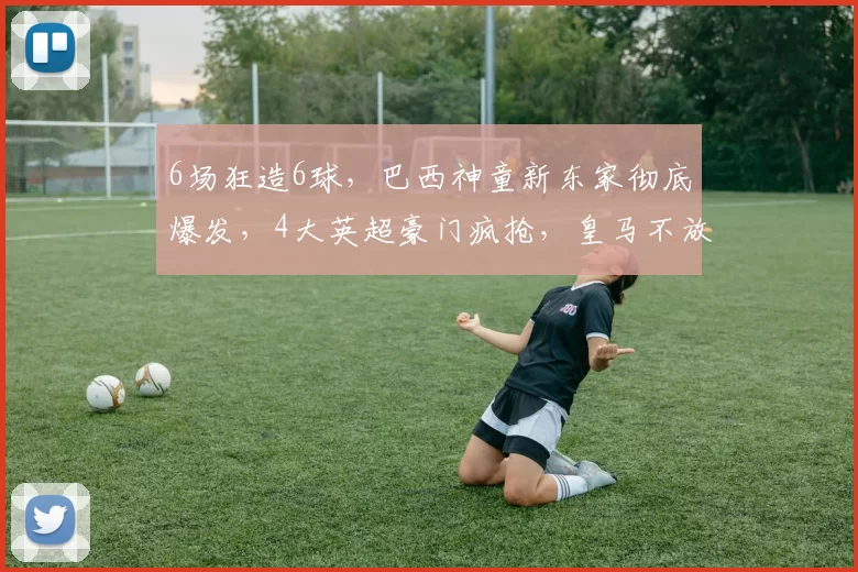 6场狂造6球,巴西神童新东家彻底爆发,4大英超豪门疯抢,皇马不放人