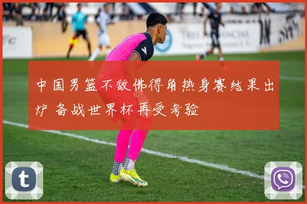 中国男篮不敌佛得角热身赛结果出炉 备战世界杯再受考验