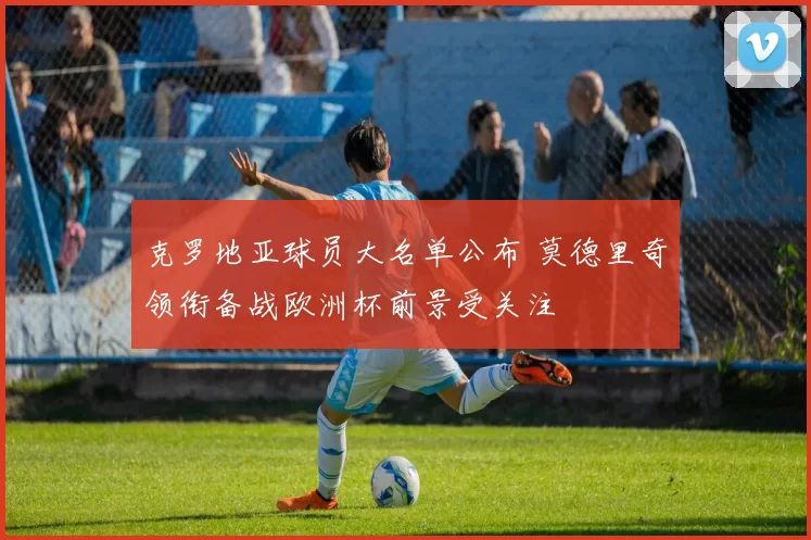 克罗地亚球员大名单公布 莫德里奇领衔备战欧洲杯前景受关注