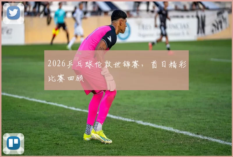 2026乒乓球伦敦世锦赛，首日精彩比赛回顾